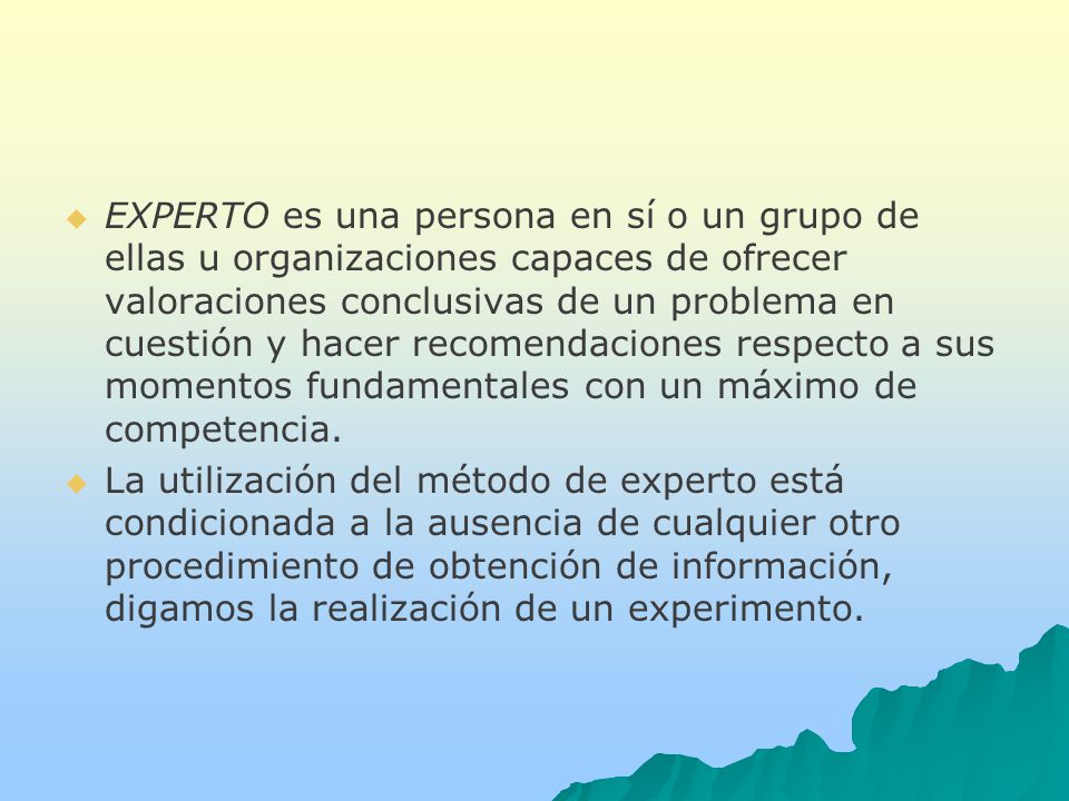 EXPERTO es una persona en sí o un grupo de ellas u organizaciones capaces de ofrecer valoraciones conclusivas de un problema en cuestión y hacer recomendaciones respecto a sus momentos fundamentales con un máximo de competencia.