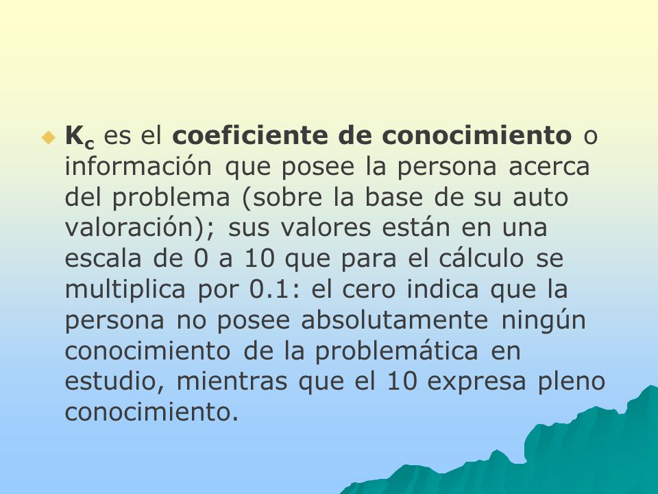 Kc es el coeficiente de conocimiento o información que posee la persona acerca del problema (sobre la base de su auto valoración); sus valores están en una escala de 0 a 10 que para el cálculo se multiplica por 0.1: el cero indica que la persona no posee absolutamente ningún conocimiento de la problemática en estudio, mientras que el 10 expresa pleno conocimiento.