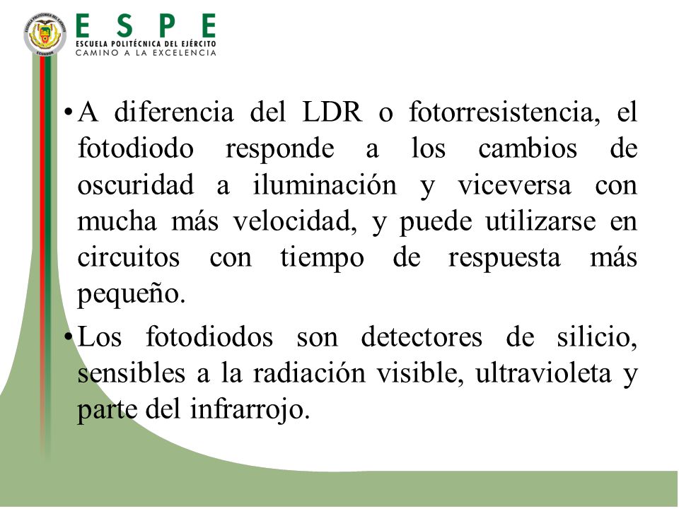 A diferencia del LDR o fotorresistencia, el fotodiodo responde a los cambios de oscuridad a iluminación y viceversa con mucha más velocidad, y puede utilizarse en circuitos con tiempo de respuesta más pequeño.