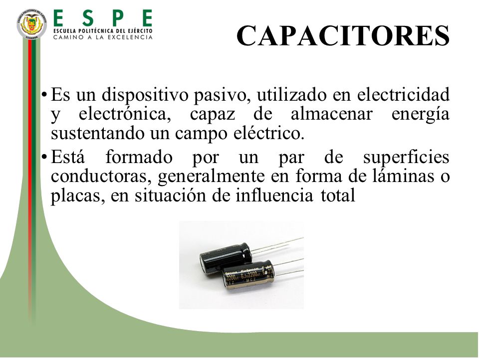 CAPACITORES Es un dispositivo pasivo, utilizado en electricidad y electrónica, capaz de almacenar energía sustentando un campo eléctrico.