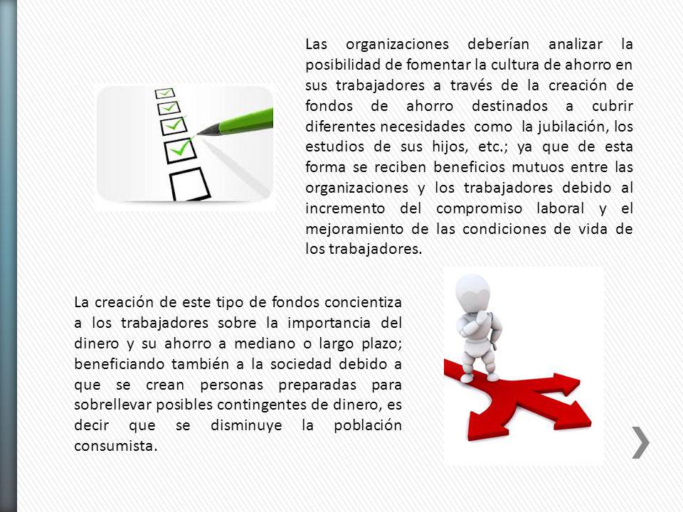 Las organizaciones deberían analizar la posibilidad de fomentar la cultura de ahorro en sus trabajadores a través de la creación de fondos de ahorro destinados a cubrir diferentes necesidades como la jubilación, los estudios de sus hijos, etc.; ya que de esta forma se reciben beneficios mutuos entre las organizaciones y los trabajadores debido al incremento del compromiso laboral y el mejoramiento de las condiciones de vida de los trabajadores.