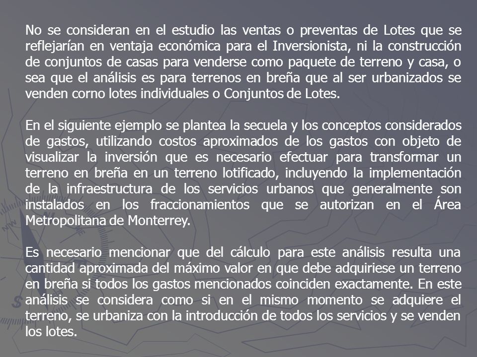 No se consideran en el estudio las ventas o preventas de Lotes que se reflejarían en ventaja económica para el Inversionista, ni la construcción de conjuntos de casas para venderse como paquete de terreno y casa, o sea que el análisis es para terrenos en breña que al ser urbanizados se venden corno lotes individuales o Conjuntos de Lotes.