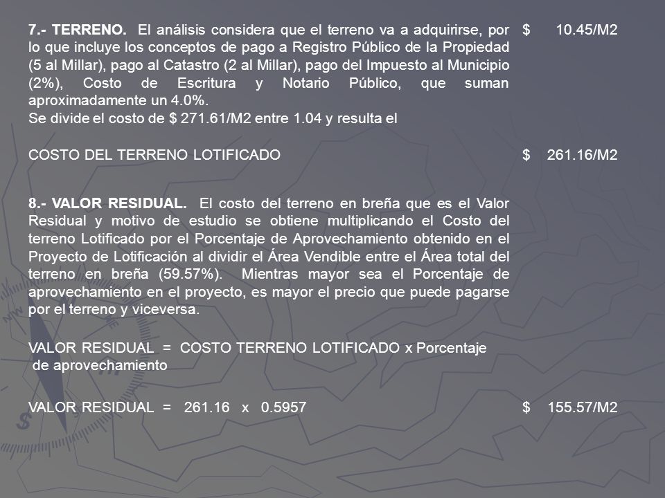 7.- TERRENO. El análisis considera que el terreno va a adquirirse, por lo que incluye los conceptos de pago a Registro Público de la Propiedad (5 al Millar), pago al Catastro (2 al Millar), pago del Impuesto al Municipio (2%), Costo de Escritura y Notario Público, que suman aproximadamente un 4.0%.