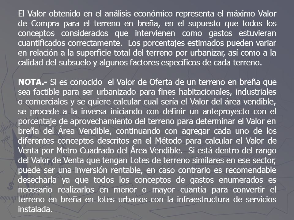 El Valor obtenido en el análisis económico representa el máximo Valor de Compra para el terreno en breña, en el supuesto que todos los conceptos considerados que intervienen como gastos estuvieran cuantificados correctamente. Los porcentajes estimados pueden variar en relación a la superficie total del terreno por urbanizar, así como a la calidad del subsuelo y algunos factores específicos de cada terreno.