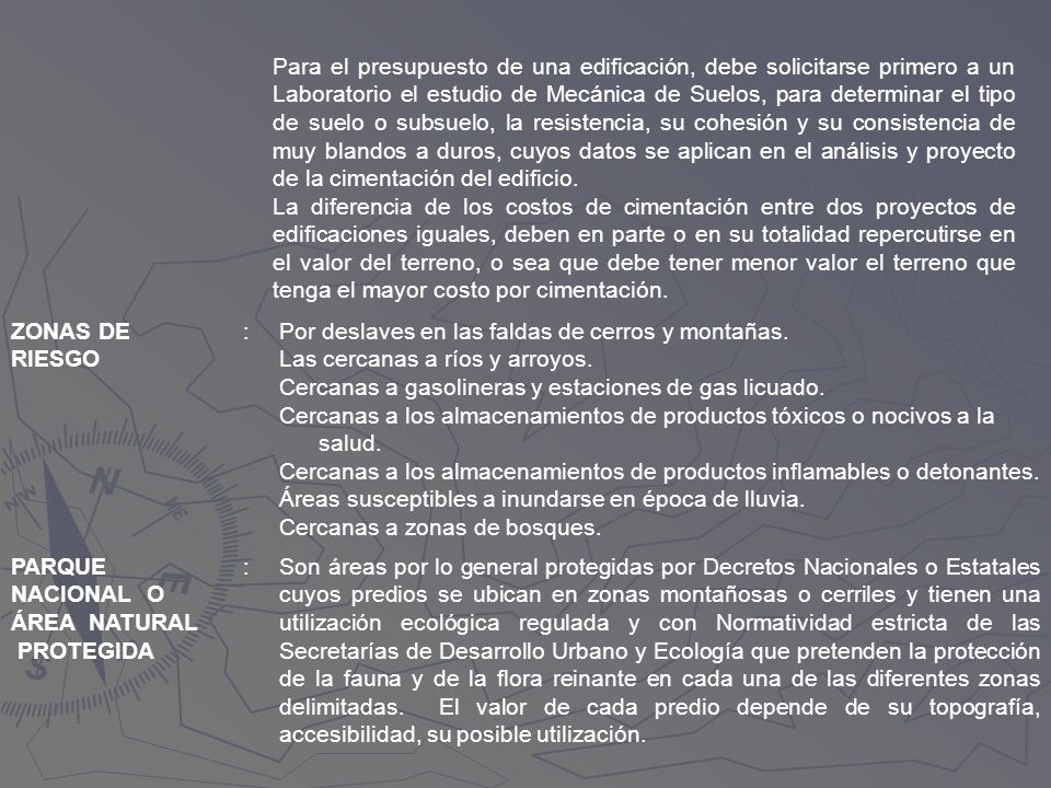 Para el presupuesto de una edificación, debe solicitarse primero a un Laboratorio el estudio de Mecánica de Suelos, para determinar el tipo de suelo o subsuelo, la resistencia, su cohesión y su consistencia de muy blandos a duros, cuyos datos se aplican en el análisis y proyecto de la cimentación del edificio. La diferencia de los costos de cimentación entre dos proyectos de edificaciones iguales, deben en parte o en su totalidad repercutirse en el valor del terreno, o sea que debe tener menor valor el terreno que tenga el mayor costo por cimentación.