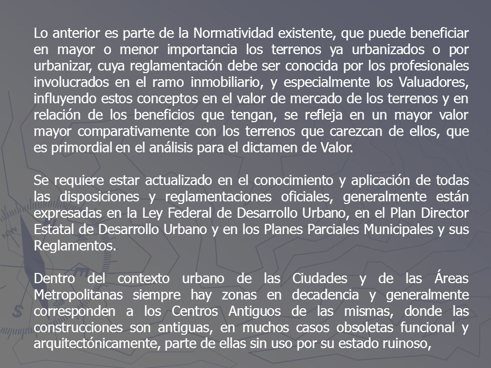 Lo anterior es parte de la Normatividad existente, que puede beneficiar en mayor o menor importancia los terrenos ya urbanizados o por urbanizar, cuya reglamentación debe ser conocida por los profesionales involucrados en el ramo inmobiliario, y especialmente los Valuadores, influyendo estos conceptos en el valor de mercado de los terrenos y en relación de los beneficios que tengan, se refleja en un mayor valor mayor comparativamente con los terrenos que carezcan de ellos, que es primordial en el análisis para el dictamen de Valor.