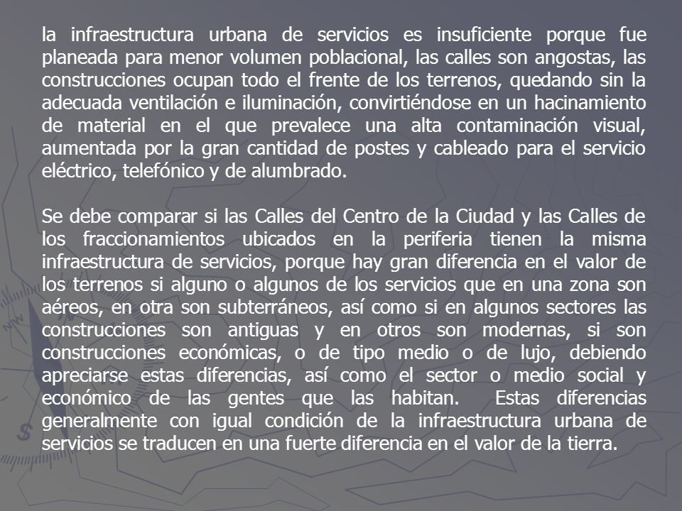 la infraestructura urbana de servicios es insuficiente porque fue planeada para menor volumen poblacional, las calles son angostas, las construcciones ocupan todo el frente de los terrenos, quedando sin la adecuada ventilación e iluminación, convirtiéndose en un hacinamiento de material en el que prevalece una alta contaminación visual, aumentada por la gran cantidad de postes y cableado para el servicio eléctrico, telefónico y de alumbrado.