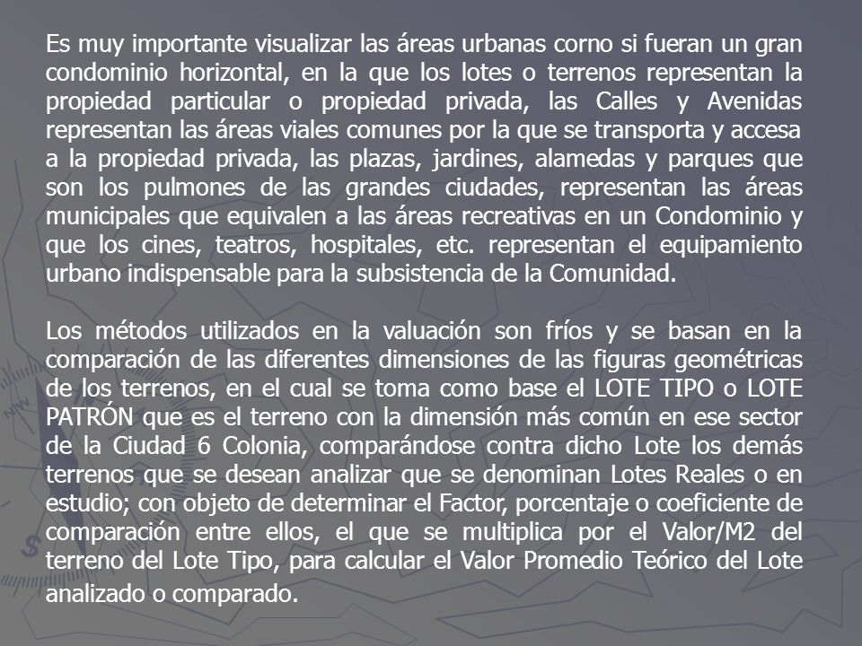 Es muy importante visualizar las áreas urbanas corno si fueran un gran condominio horizontal, en la que los lotes o terrenos representan la propiedad particular o propiedad privada, las Calles y Avenidas representan las áreas viales comunes por la que se transporta y accesa a la propiedad privada, las plazas, jardines, alamedas y parques que son los pulmones de las grandes ciudades, representan las áreas municipales que equivalen a las áreas recreativas en un Condominio y que los cines, teatros, hospitales, etc. representan el equipamiento urbano indispensable para la subsistencia de la Comunidad.