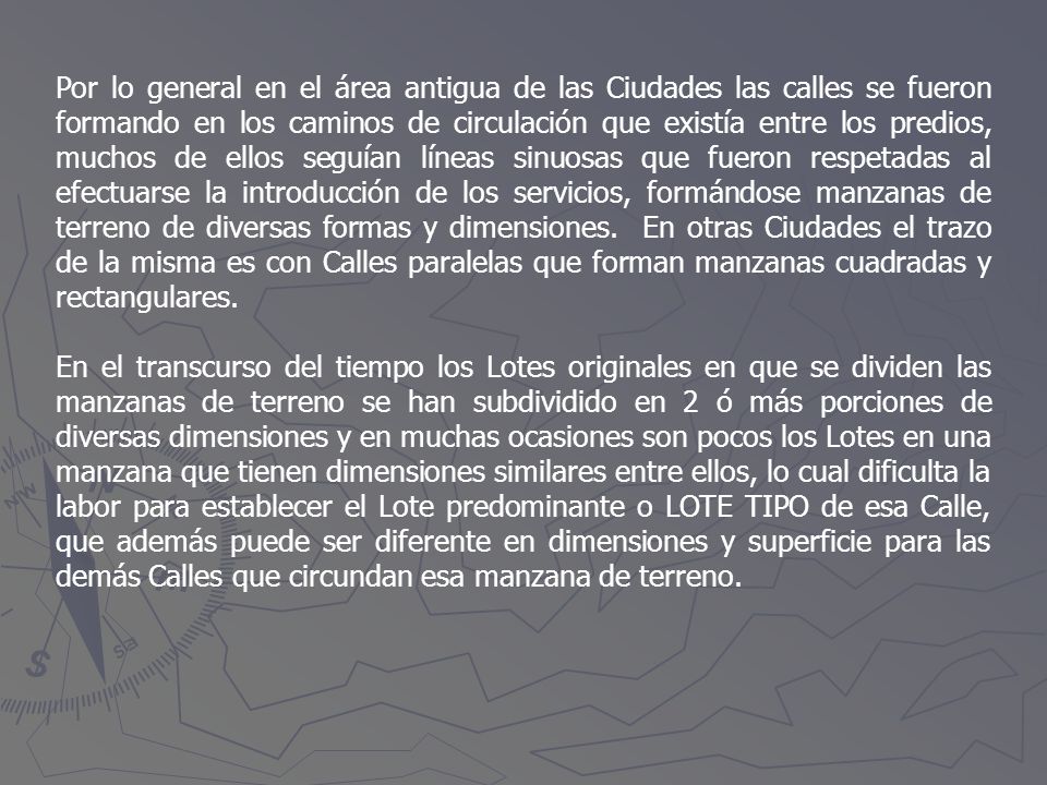Por lo general en el área antigua de las Ciudades las calles se fueron formando en los caminos de circulación que existía entre los predios, muchos de ellos seguían líneas sinuosas que fueron respetadas al efectuarse la introducción de los servicios, formándose manzanas de terreno de diversas formas y dimensiones. En otras Ciudades el trazo de la misma es con Calles paralelas que forman manzanas cuadradas y rectangulares.