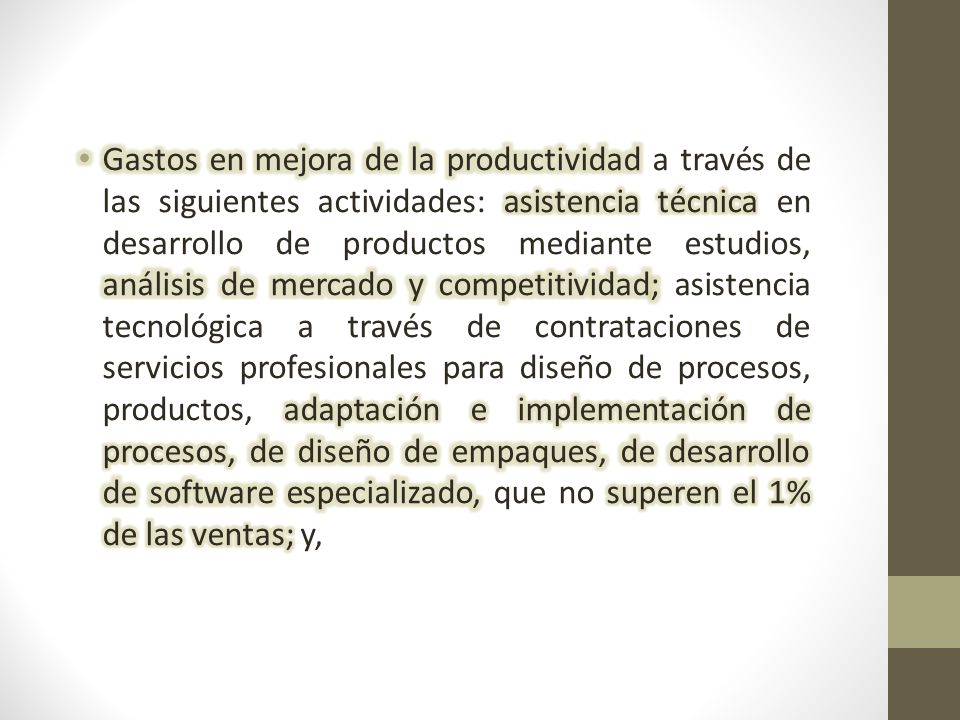 Gastos en mejora de la productividad a través de las siguientes actividades: asistencia técnica en desarrollo de productos mediante estudios, análisis de mercado y competitividad; asistencia tecnológica a través de contrataciones de servicios profesionales para diseño de procesos, productos, adaptación e implementación de procesos, de diseño de empaques, de desarrollo de software especializado, que no superen el 1% de las ventas; y,