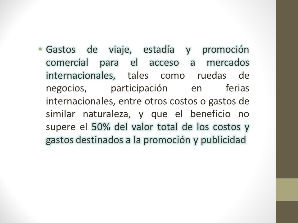 Gastos de viaje, estadía y promoción comercial para el acceso a mercados internacionales, tales como ruedas de negocios, participación en ferias internacionales, entre otros costos o gastos de similar naturaleza, y que el beneficio no supere el 50% del valor total de los costos y gastos destinados a la promoción y publicidad