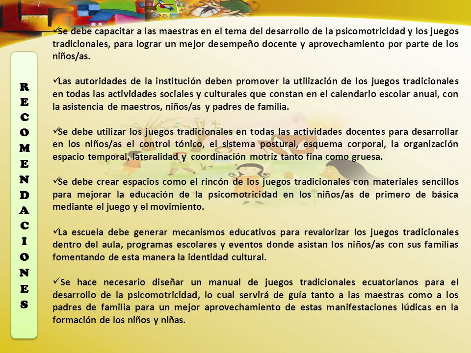 Se debe capacitar a las maestras en el tema del desarrollo de la psicomotricidad y los juegos tradicionales, para lograr un mejor desempeño docente y aprovechamiento por parte de los niños/as.