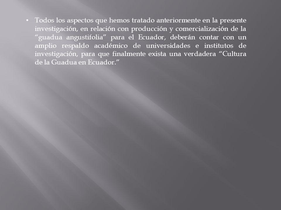 Todos los aspectos que hemos tratado anteriormente en la presente investigación, en relación con producción y comercialización de la guadua angustifolia para el Ecuador, deberán contar con un amplio respaldo académico de universidades e institutos de investigación, para que finalmente exista una verdadera Cultura de la Guadua en Ecuador.