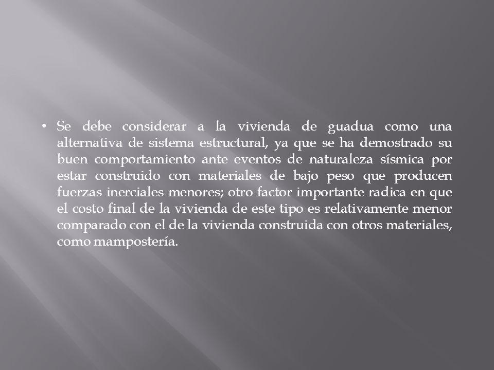 Se debe considerar a la vivienda de guadua como una alternativa de sistema estructural, ya que se ha demostrado su buen comportamiento ante eventos de naturaleza sísmica por estar construido con materiales de bajo peso que producen fuerzas inerciales menores; otro factor importante radica en que el costo final de la vivienda de este tipo es relativamente menor comparado con el de la vivienda construida con otros materiales, como mampostería.
