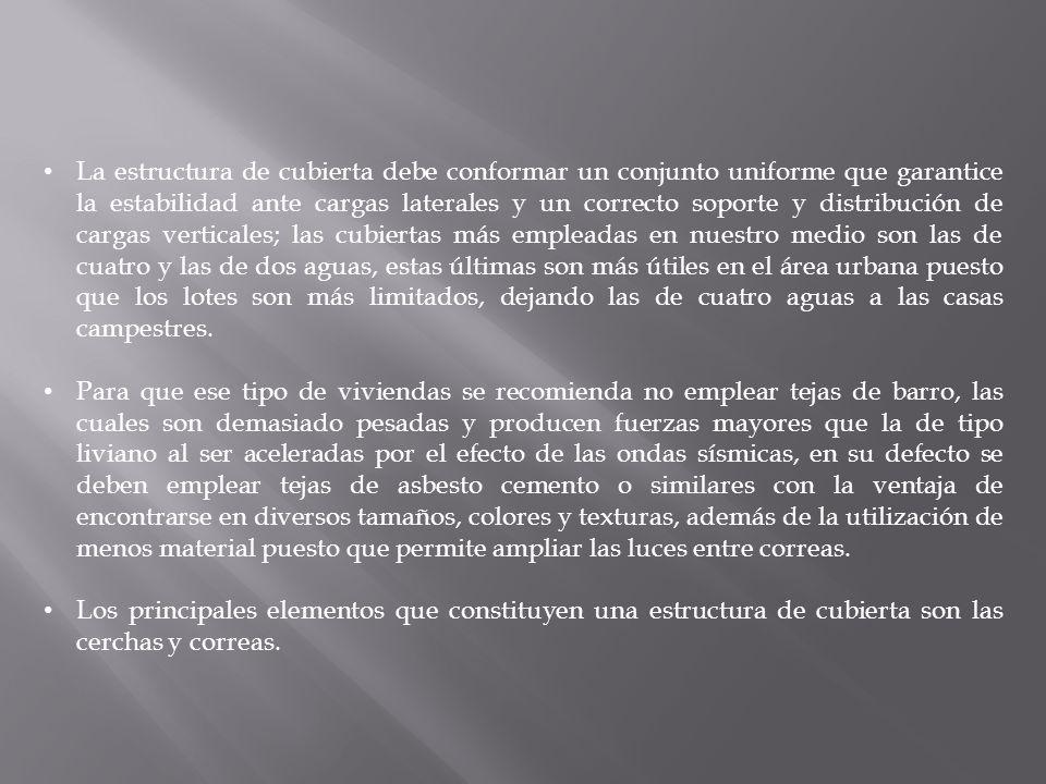 La estructura de cubierta debe conformar un conjunto uniforme que garantice la estabilidad ante cargas laterales y un correcto soporte y distribución de cargas verticales; las cubiertas más empleadas en nuestro medio son las de cuatro y las de dos aguas, estas últimas son más útiles en el área urbana puesto que los lotes son más limitados, dejando las de cuatro aguas a las casas campestres.
