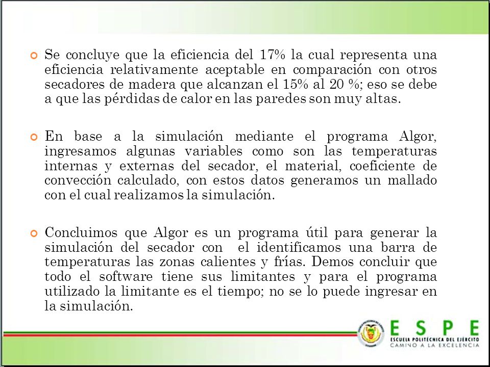 Se concluye que la eficiencia del 17% la cual representa una eficiencia relativamente aceptable en comparación con otros secadores de madera que alcanzan el 15% al 20 %; eso se debe a que las pérdidas de calor en las paredes son muy altas.