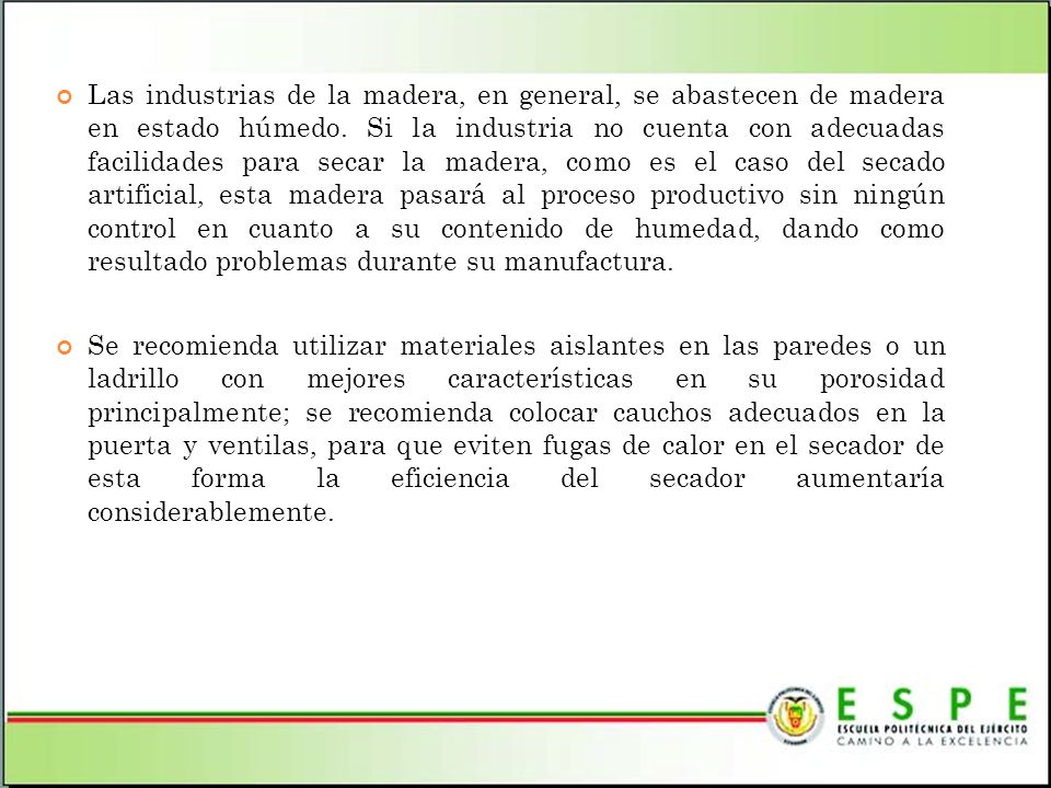 Las industrias de la madera, en general, se abastecen de madera en estado húmedo. Si la industria no cuenta con adecuadas facilidades para secar la madera, como es el caso del secado artificial, esta madera pasará al proceso productivo sin ningún control en cuanto a su contenido de humedad, dando como resultado problemas durante su manufactura.