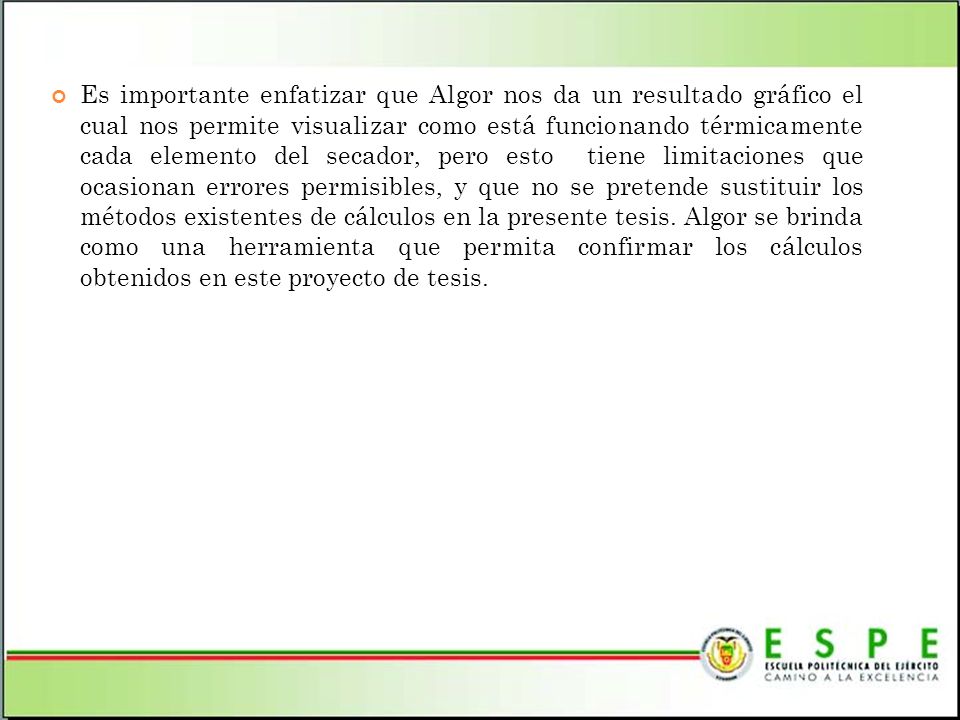 Es importante enfatizar que Algor nos da un resultado gráfico el cual nos permite visualizar como está funcionando térmicamente cada elemento del secador, pero esto tiene limitaciones que ocasionan errores permisibles, y que no se pretende sustituir los métodos existentes de cálculos en la presente tesis.
