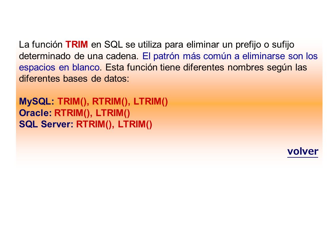 La función TRIM en SQL se utiliza para eliminar un prefijo o sufijo determinado de una cadena. El patrón más común a eliminarse son los espacios en blanco. Esta función tiene diferentes nombres según las diferentes bases de datos: