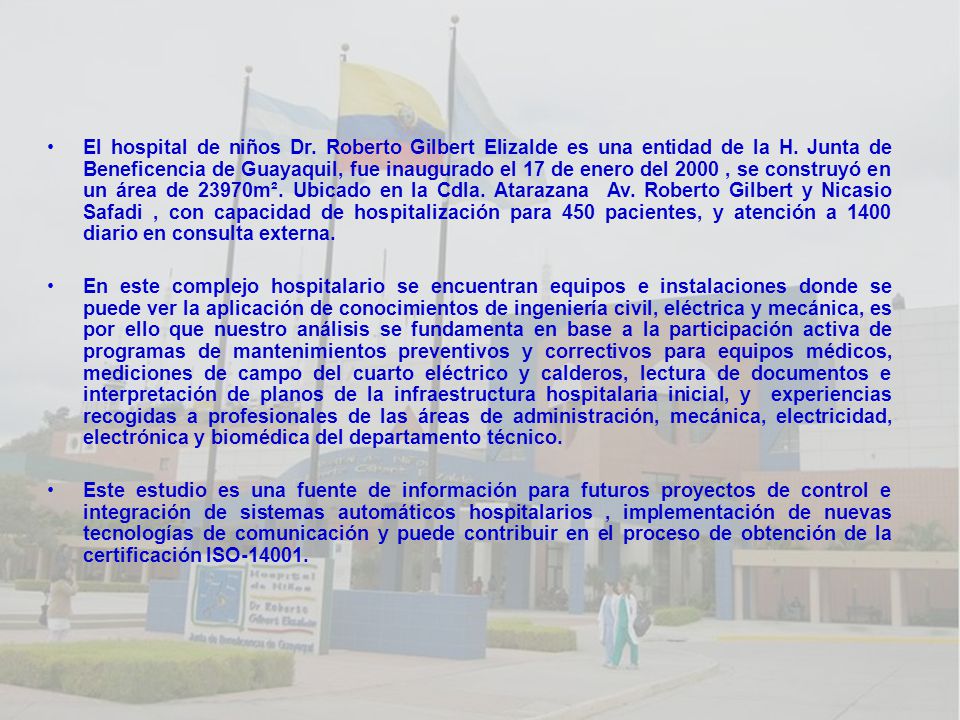 El hospital de niños Dr. Roberto Gilbert Elizalde es una entidad de la H. Junta de Beneficencia de Guayaquil, fue inaugurado el 17 de enero del 2000 , se construyó en un área de 23970m². Ubicado en la Cdla. Atarazana Av. Roberto Gilbert y Nicasio Safadi , con capacidad de hospitalización para 450 pacientes, y atención a 1400 diario en consulta externa.