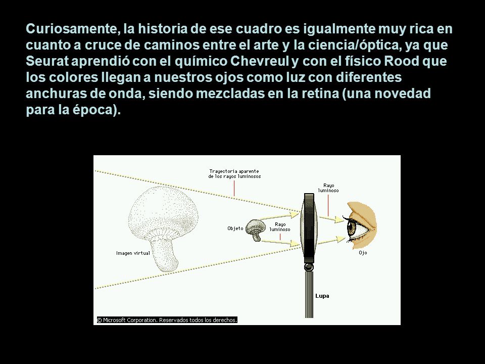 Curiosamente, la historia de ese cuadro es igualmente muy rica en cuanto a cruce de caminos entre el arte y la ciencia/óptica, ya que Seurat aprendió con el químico Chevreul y con el físico Rood que los colores llegan a nuestros ojos como luz con diferentes anchuras de onda, siendo mezcladas en la retina (una novedad para la época).