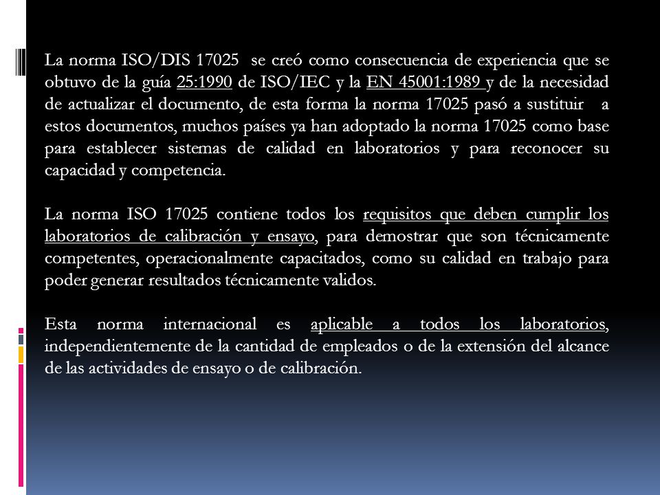 La norma ISO/DIS se creó como consecuencia de experiencia que se obtuvo de la guía 25:1990 de ISO/IEC y la EN 45001:1989 y de la necesidad de actualizar el documento, de esta forma la norma pasó a sustituir a estos documentos, muchos países ya han adoptado la norma como base para establecer sistemas de calidad en laboratorios y para reconocer su capacidad y competencia.