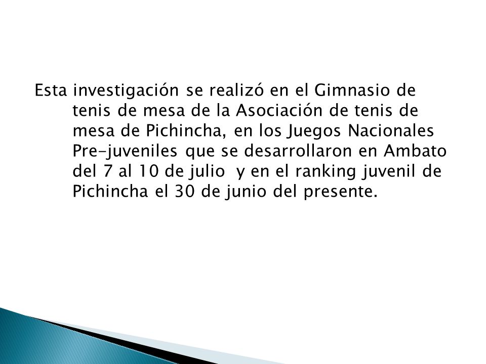 Esta investigación se realizó en el Gimnasio de tenis de mesa de la Asociación de tenis de mesa de Pichincha, en los Juegos Nacionales Pre-juveniles que se desarrollaron en Ambato del 7 al 10 de julio y en el ranking juvenil de Pichincha el 30 de junio del presente.