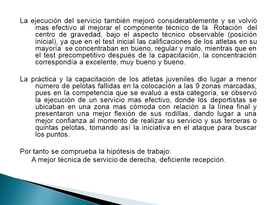 La ejecución del servicio también mejoró considerablemente y se volvió mas efectivo al mejorar el componente técnico de la Rotación del centro de gravedad, bajo el aspecto técnico observable (posición inicial), ya que en el test inicial las calificaciones de los atletas en su mayoría se concentraban en bueno, regular y malo, mientras que en el test precompetitivo después de la capacitación, la concentración correspondía a excelente, muy bueno y bueno.