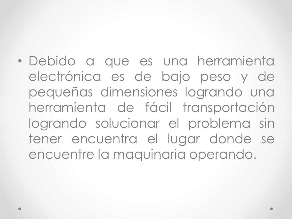 Debido a que es una herramienta electrónica es de bajo peso y de pequeñas dimensiones logrando una herramienta de fácil transportación logrando solucionar el problema sin tener encuentra el lugar donde se encuentre la maquinaria operando.
