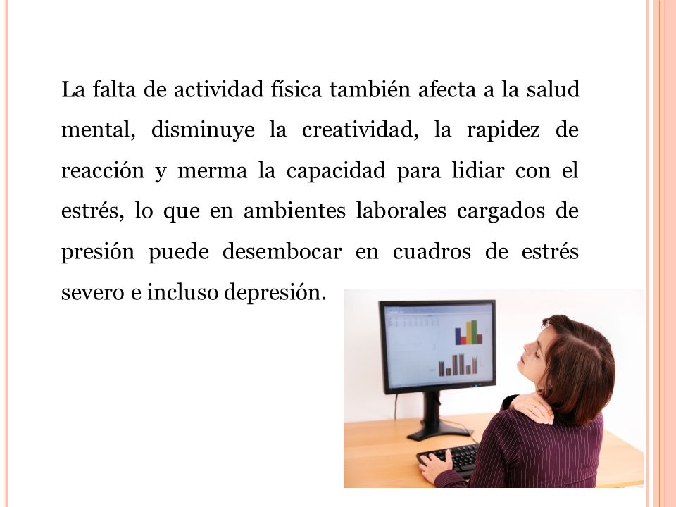 La falta de actividad física también afecta a la salud mental, disminuye la creatividad, la rapidez de reacción y merma la capacidad para lidiar con el estrés, lo que en ambientes laborales cargados de presión puede desembocar en cuadros de estrés severo e incluso depresión.