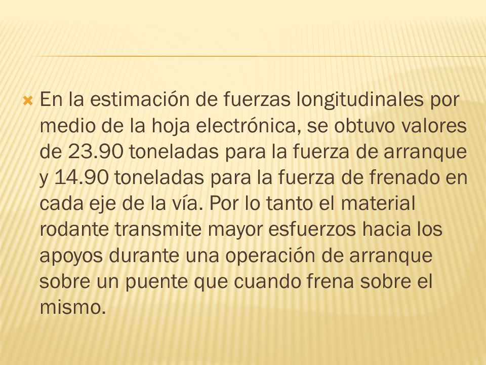 En la estimación de fuerzas longitudinales por medio de la hoja electrónica, se obtuvo valores de toneladas para la fuerza de arranque y toneladas para la fuerza de frenado en cada eje de la vía.