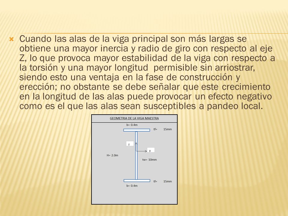 Cuando las alas de la viga principal son más largas se obtiene una mayor inercia y radio de giro con respecto al eje Z, lo que provoca mayor estabilidad de la viga con respecto a la torsión y una mayor longitud permisible sin arriostrar, siendo esto una ventaja en la fase de construcción y erección; no obstante se debe señalar que este crecimiento en la longitud de las alas puede provocar un efecto negativo como es el que las alas sean susceptibles a pandeo local.