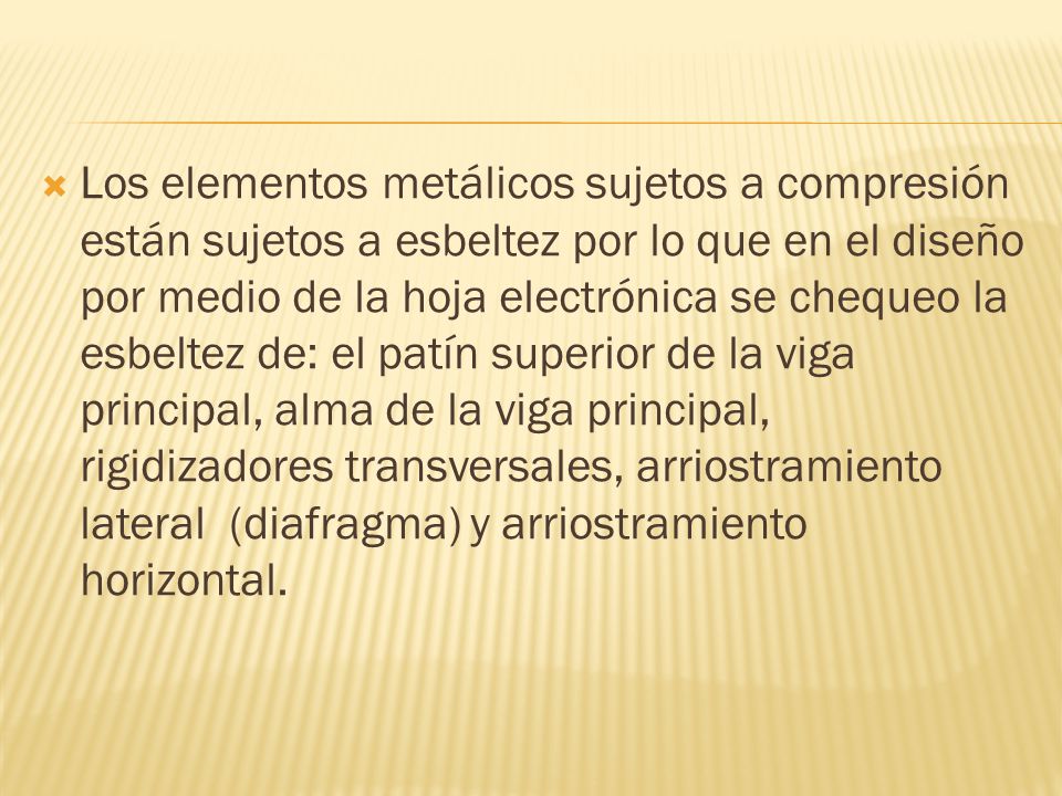 Los elementos metálicos sujetos a compresión están sujetos a esbeltez por lo que en el diseño por medio de la hoja electrónica se chequeo la esbeltez de: el patín superior de la viga principal, alma de la viga principal, rigidizadores transversales, arriostramiento lateral (diafragma) y arriostramiento horizontal.