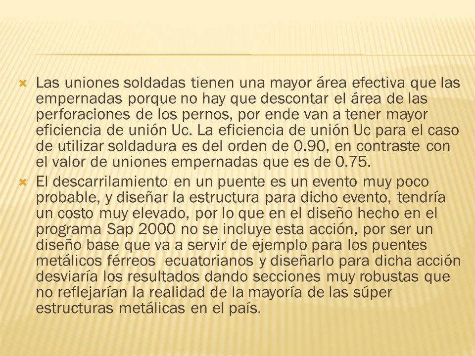Las uniones soldadas tienen una mayor área efectiva que las empernadas porque no hay que descontar el área de las perforaciones de los pernos, por ende van a tener mayor eficiencia de unión Uc. La eficiencia de unión Uc para el caso de utilizar soldadura es del orden de 0.90, en contraste con el valor de uniones empernadas que es de 0.75.