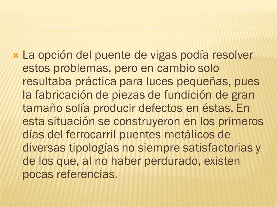 La opción del puente de vigas podía resolver estos problemas, pero en cambio solo resultaba práctica para luces pequeñas, pues la fabricación de piezas de fundición de gran tamaño solía producir defectos en éstas.