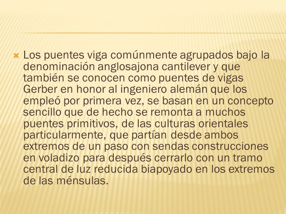 Los puentes viga comúnmente agrupados bajo la denominación anglosajona cantilever y que también se conocen como puentes de vigas Gerber en honor al ingeniero alemán que los empleó por primera vez, se basan en un concepto sencillo que de hecho se remonta a muchos puentes primitivos, de las culturas orientales particularmente, que partían desde ambos extremos de un paso con sendas construcciones en voladizo para después cerrarlo con un tramo central de luz reducida biapoyado en los extremos de las ménsulas.