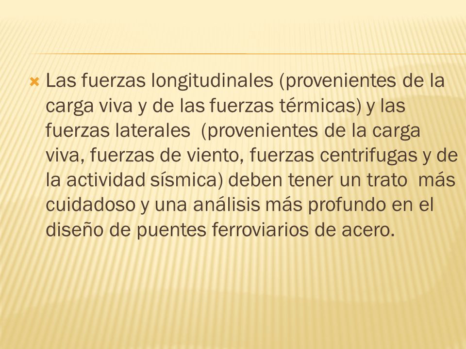 Las fuerzas longitudinales (provenientes de la carga viva y de las fuerzas térmicas) y las fuerzas laterales (provenientes de la carga viva, fuerzas de viento, fuerzas centrifugas y de la actividad sísmica) deben tener un trato más cuidadoso y una análisis más profundo en el diseño de puentes ferroviarios de acero.