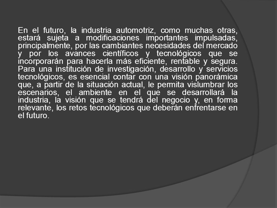 En el futuro, la industria automotriz, como muchas otras, estará sujeta a modificaciones importantes impulsadas, principalmente, por las cambiantes necesidades del mercado y por los avances científicos y tecnológicos que se incorporarán para hacerla más eficiente, rentable y segura.