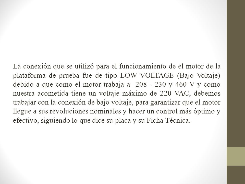 La conexión que se utilizó para el funcionamiento de el motor de la plataforma de prueba fue de tipo LOW VOLTAGE (Bajo Voltaje) debido a que como el motor trabaja a y 460 V y como nuestra acometida tiene un voltaje máximo de 220 VAC, debemos trabajar con la conexión de bajo voltaje, para garantizar que el motor llegue a sus revoluciones nominales y hacer un control más óptimo y efectivo, siguiendo lo que dice su placa y su Ficha Técnica.