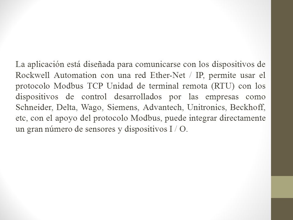 La aplicación está diseñada para comunicarse con los dispositivos de Rockwell Automation con una red Ether-Net / IP, permite usar el protocolo Modbus TCP Unidad de terminal remota (RTU) con los dispositivos de control desarrollados por las empresas como Schneider, Delta, Wago, Siemens, Advantech, Unitronics, Beckhoff, etc, con el apoyo del protocolo Modbus, puede integrar directamente un gran número de sensores y dispositivos I / O.