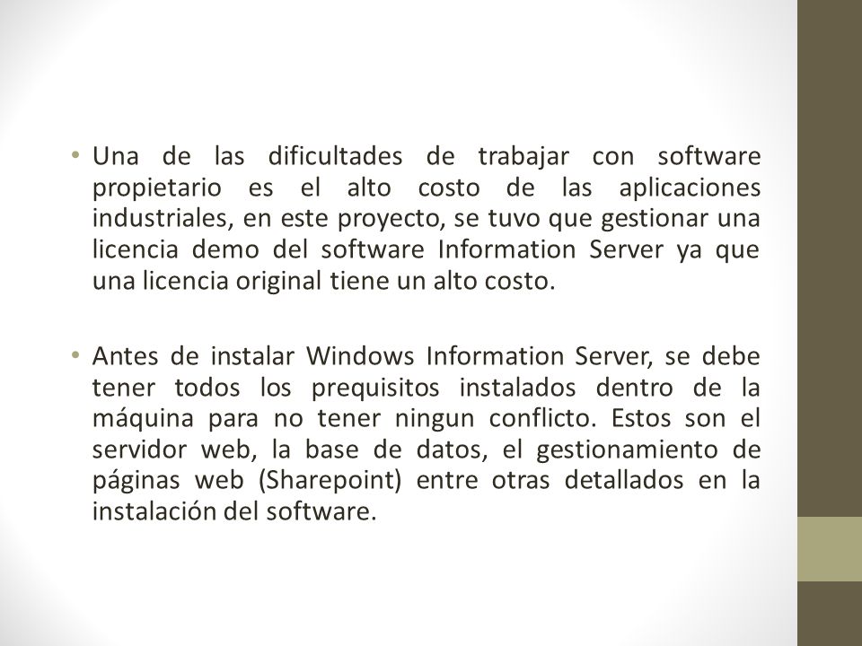 Una de las dificultades de trabajar con software propietario es el alto costo de las aplicaciones industriales, en este proyecto, se tuvo que gestionar una licencia demo del software Information Server ya que una licencia original tiene un alto costo.