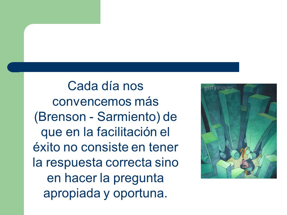 Cada día nos convencemos más (Brenson - Sarmiento) de que en la facilitación el éxito no consiste en tener la respuesta correcta sino en hacer la pregunta apropiada y oportuna.