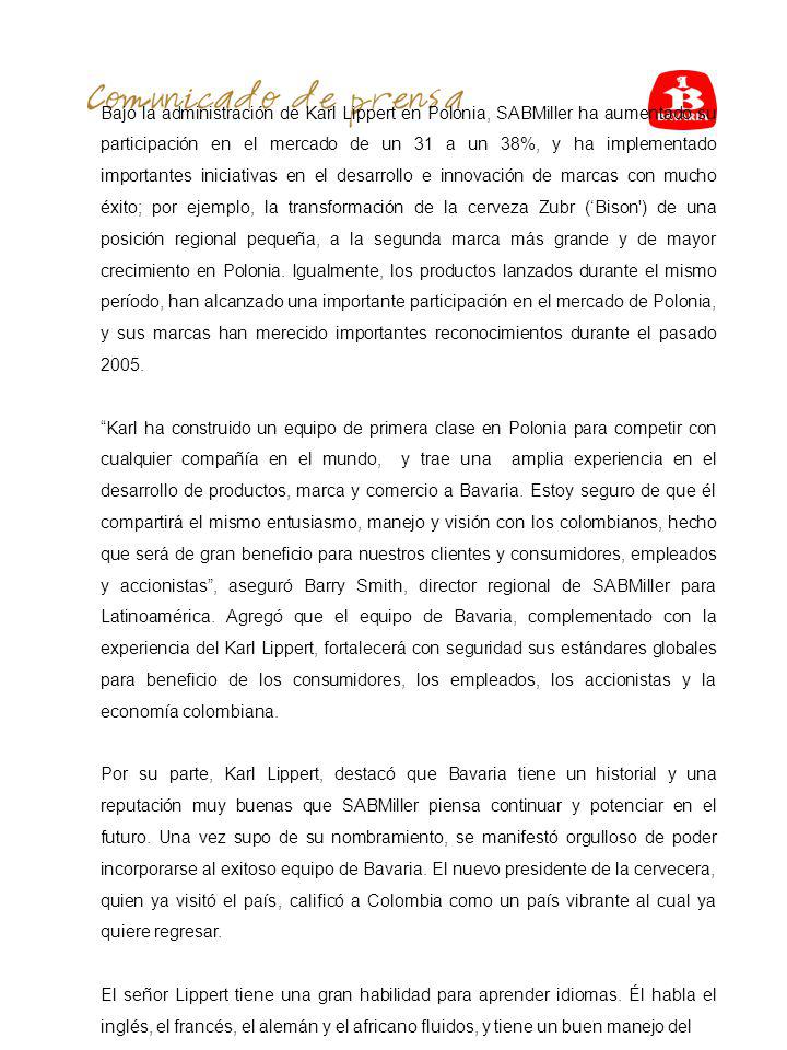 Bajo la administración de Karl Lippert en Polonia, SABMiller ha aumentado su participación en el mercado de un 31 a un 38%, y ha implementado importantes iniciativas en el desarrollo e innovación de marcas con mucho éxito; por ejemplo, la transformación de la cerveza Zubr (‘Bison ) de una posición regional pequeña, a la segunda marca más grande y de mayor crecimiento en Polonia. Igualmente, los productos lanzados durante el mismo período, han alcanzado una importante participación en el mercado de Polonia, y sus marcas han merecido importantes reconocimientos durante el pasado 2005.
