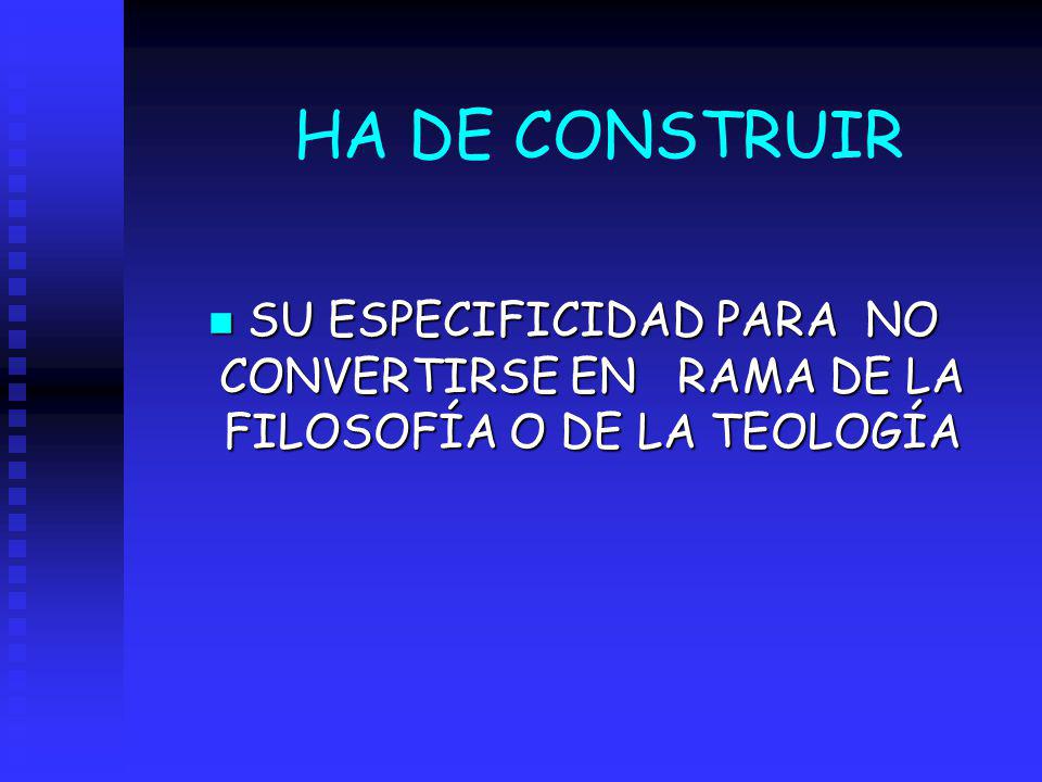 HA DE CONSTRUIR SU ESPECIFICIDAD PARA NO CONVERTIRSE EN RAMA DE LA FILOSOFÍA O DE LA TEOLOGÍA
