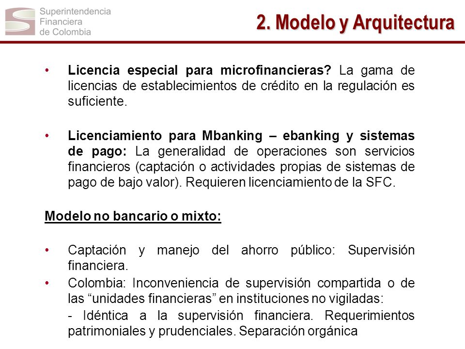 2. Modelo y Arquitectura Licencia especial para microfinancieras La gama de licencias de establecimientos de crédito en la regulación es suficiente.