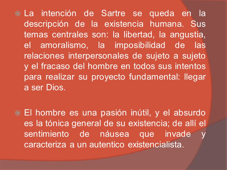 La intención de Sartre se queda en la descripción de la existencia humana. Sus temas centrales son: la libertad, la angustia, el amoralismo, la imposibilidad de las relaciones interpersonales de sujeto a sujeto y el fracaso del hombre en todos sus intentos para realizar su proyecto fundamental: llegar a ser Dios.