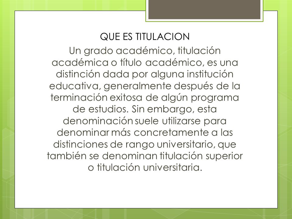 QUE ES TITULACION Un grado académico, titulación académica o título académico, es una distinción dada por alguna institución educativa, generalmente después de la terminación exitosa de algún programa de estudios.