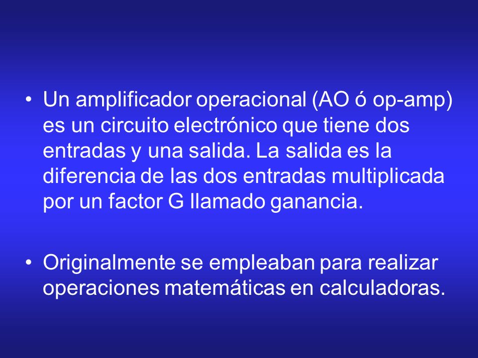 Un amplificador operacional (AO ó op-amp) es un circuito electrónico que tiene dos entradas y una salida. La salida es la diferencia de las dos entradas multiplicada por un factor G llamado ganancia.