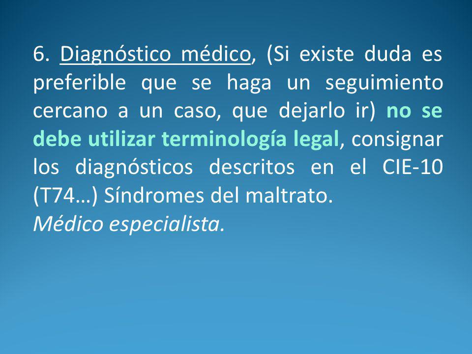 6. Diagnóstico médico, (Si existe duda es preferible que se haga un seguimiento cercano a un caso, que dejarlo ir) no se debe utilizar terminología legal, consignar los diagnósticos descritos en el CIE-10 (T74…) Síndromes del maltrato.