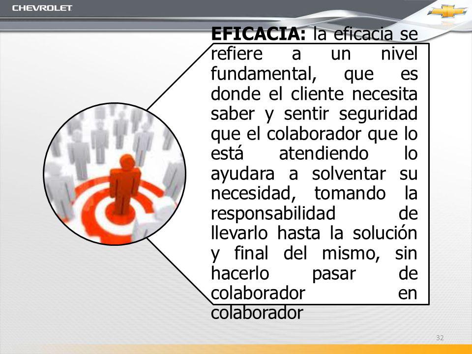 EFICACIA: la eficacia se refiere a un nivel fundamental, que es donde el cliente necesita saber y sentir seguridad que el colaborador que lo está atendiendo lo ayudara a solventar su necesidad, tomando la responsabilidad de llevarlo hasta la solución y final del mismo, sin hacerlo pasar de colaborador en colaborador